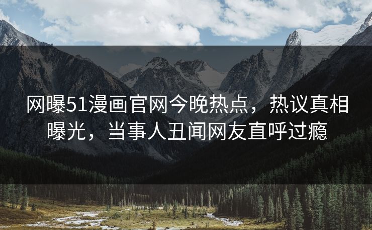 网曝51漫画官网今晚热点，热议真相曝光，当事人丑闻网友直呼过瘾