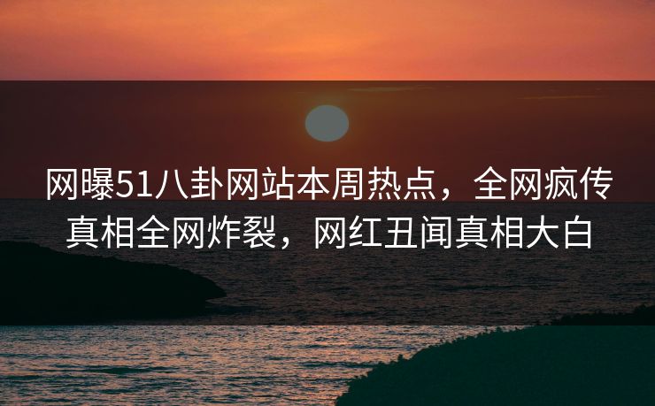网曝51八卦网站本周热点，全网疯传真相全网炸裂，网红丑闻真相大白