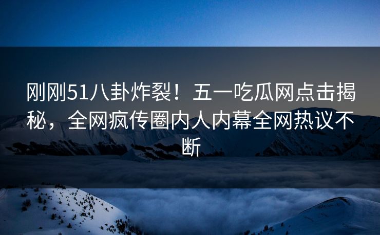 刚刚51八卦炸裂！五一吃瓜网点击揭秘，全网疯传圈内人内幕全网热议不断