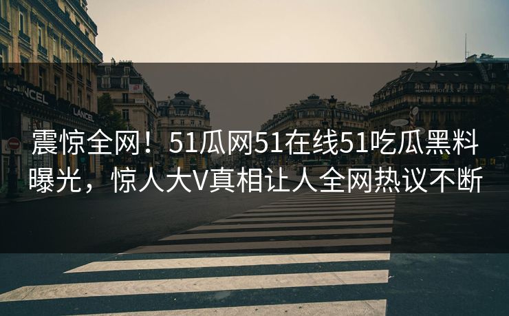 震惊全网！51瓜网51在线51吃瓜黑料曝光，惊人大V真相让人全网热议不断