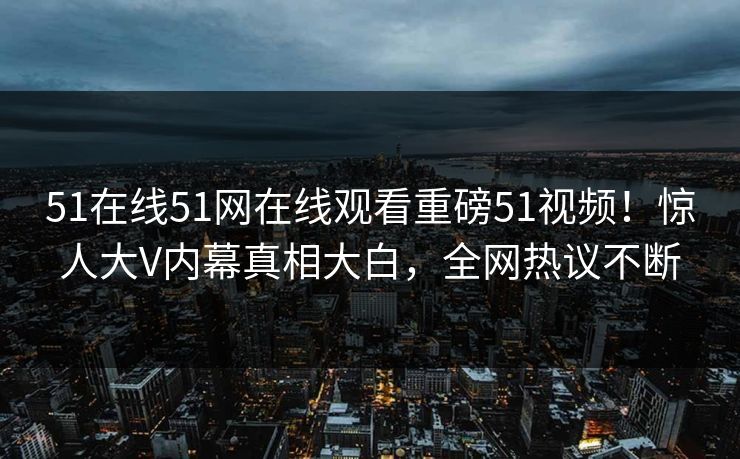 51在线51网在线观看重磅51视频！惊人大V内幕真相大白，全网热议不断