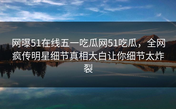网曝51在线五一吃瓜网51吃瓜，全网疯传明星细节真相大白让你细节太炸裂