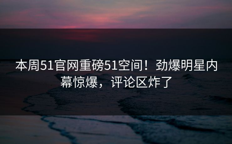 本周51官网重磅51空间！劲爆明星内幕惊爆，评论区炸了