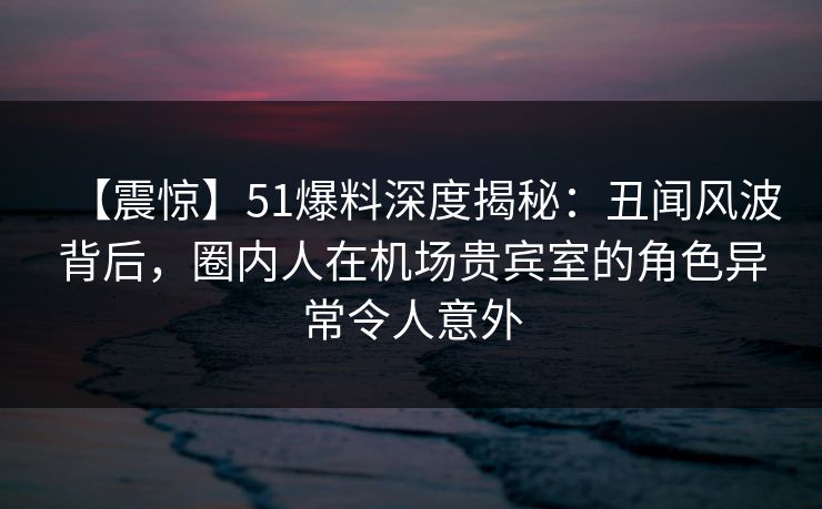 【震惊】51爆料深度揭秘:丑闻风波背后,圈内人在机场贵宾室的角色异常令人意外 【震惊】51爆料深度揭秘:丑闻风波背后,圈内人在机场贵宾室的角色异常令人意外