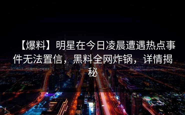 【爆料】明星在今日凌晨遭遇热点事件无法置信,黑料全网炸锅,详情揭秘 【爆料】明星在今日凌晨遭遇热点事件无法置信,黑料全网炸锅,详情揭秘