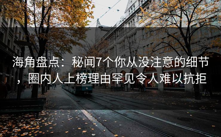海角盘点：秘闻7个你从没注意的细节，圈内人上榜理由罕见令人难以抗拒