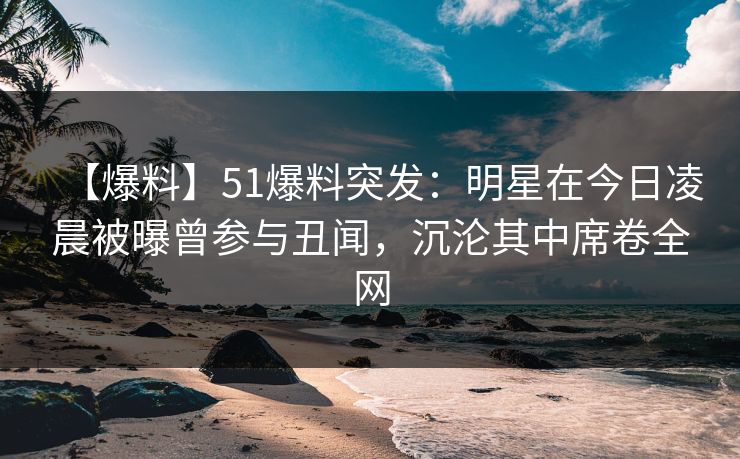 【爆料】51爆料突发：明星在今日凌晨被曝曾参与丑闻，沉沦其中席卷全网