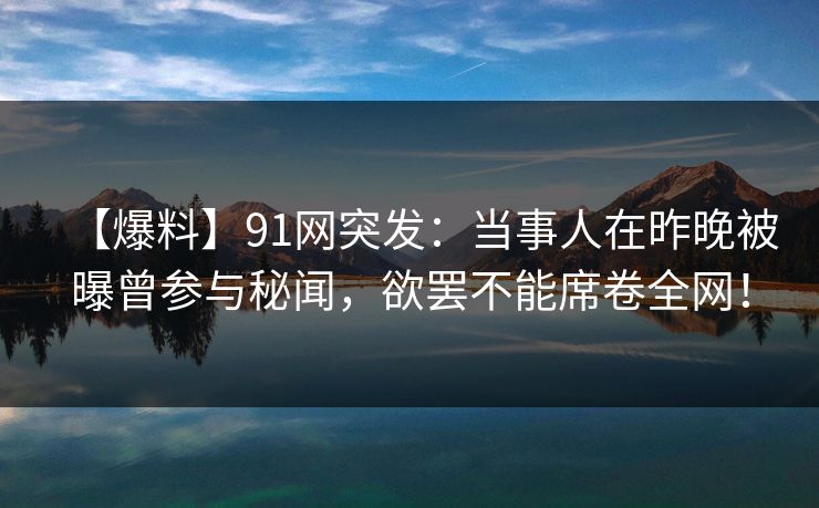 【爆料】91网突发：当事人在昨晚被曝曾参与秘闻，欲罢不能席卷全网！