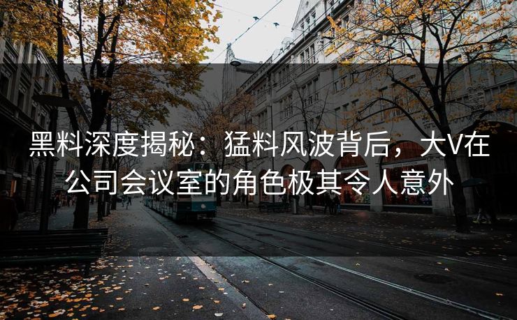 黑料深度揭秘：猛料风波背后，大V在公司会议室的角色极其令人意外