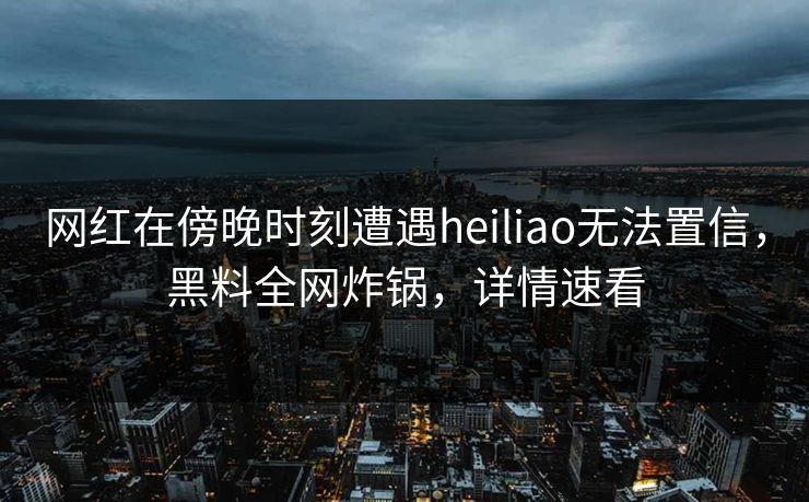 网红在傍晚时刻遭遇heiliao无法置信，黑料全网炸锅，详情速看