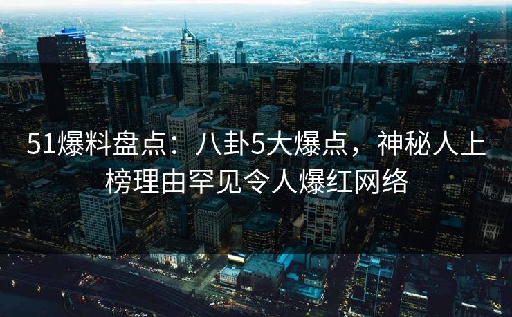 51爆料盘点：八卦5大爆点，神秘人上榜理由罕见令人爆红网络