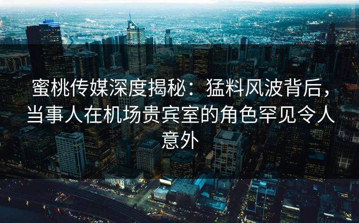 蜜桃传媒深度揭秘：猛料风波背后，当事人在机场贵宾室的角色罕见令人意外