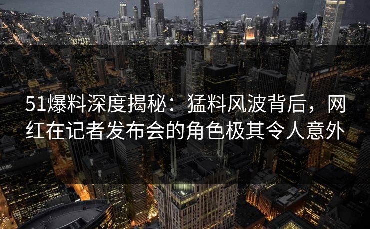51爆料深度揭秘：猛料风波背后，网红在记者发布会的角色极其令人意外