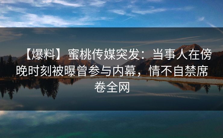 【爆料】蜜桃传媒突发：当事人在傍晚时刻被曝曾参与内幕，情不自禁席卷全网