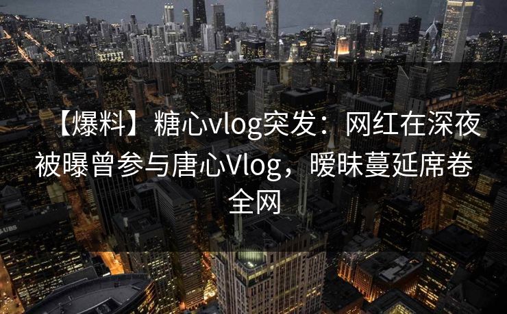 【爆料】糖心vlog突发：网红在深夜被曝曾参与唐心Vlog，暧昧蔓延席卷全网