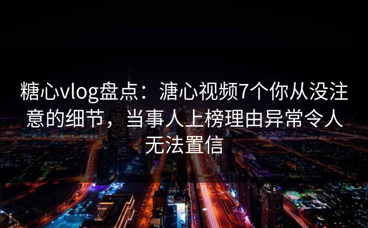 糖心vlog盘点：溏心视频7个你从没注意的细节，当事人上榜理由异常令人无法置信