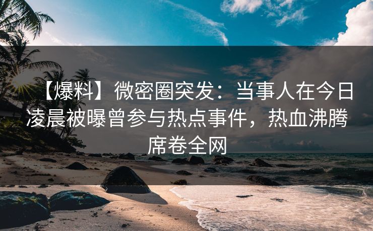 【爆料】微密圈突发：当事人在今日凌晨被曝曾参与热点事件，热血沸腾席卷全网