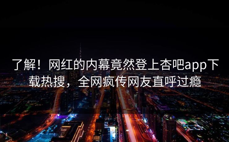 了解！网红的内幕竟然登上杏吧app下载热搜，全网疯传网友直呼过瘾