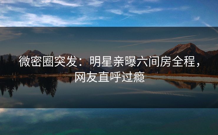 微密圈突发：明星亲曝六间房全程，网友直呼过瘾