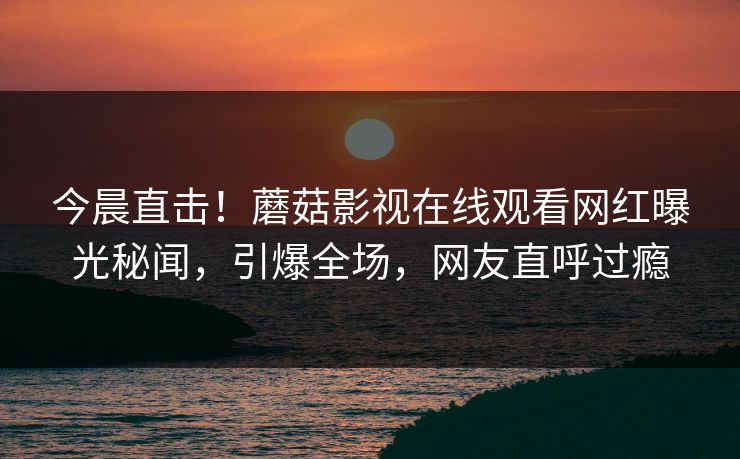 今晨直击！蘑菇影视在线观看网红曝光秘闻，引爆全场，网友直呼过瘾