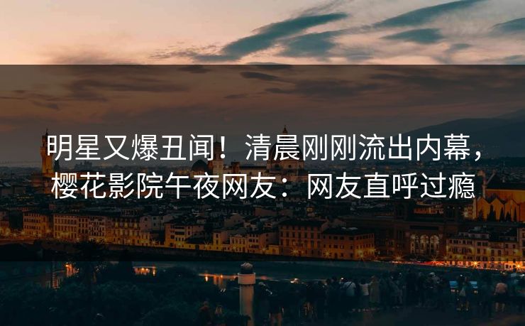 明星又爆丑闻!清晨刚刚流出内幕,樱花影院午夜网友:网友直呼过瘾 明星又爆丑闻!清晨刚刚流出内幕,樱花影院午夜网友:网友直呼过瘾