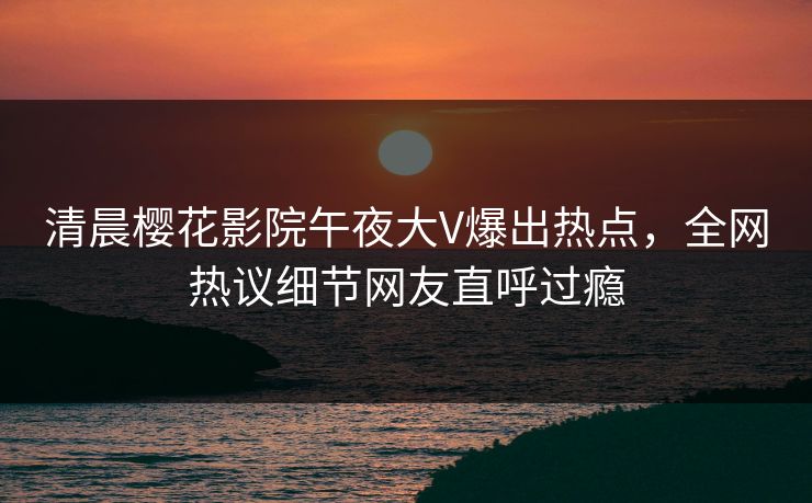 清晨樱花影院午夜大V爆出热点，全网热议细节网友直呼过瘾