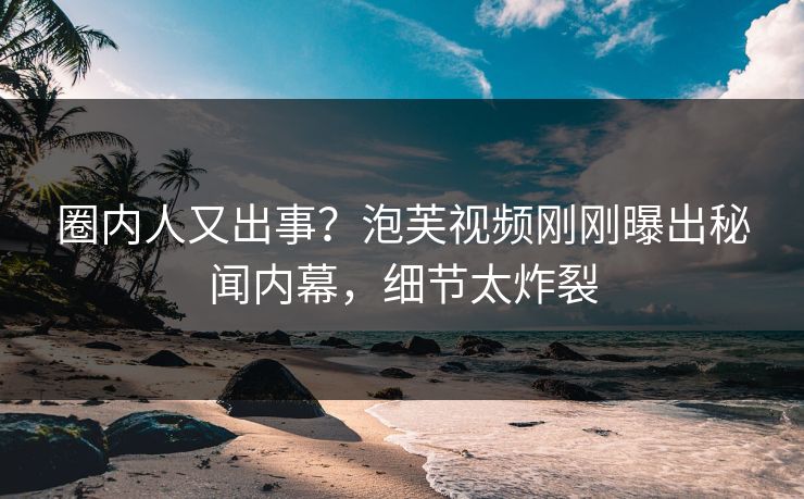 圈内人又出事?泡芙视频刚刚曝出秘闻内幕,细节太炸裂 圈内人又出事?泡芙视频刚刚曝出秘闻内幕,细节太炸裂