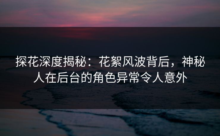 探花深度揭秘：花絮风波背后，神秘人在后台的角色异常令人意外