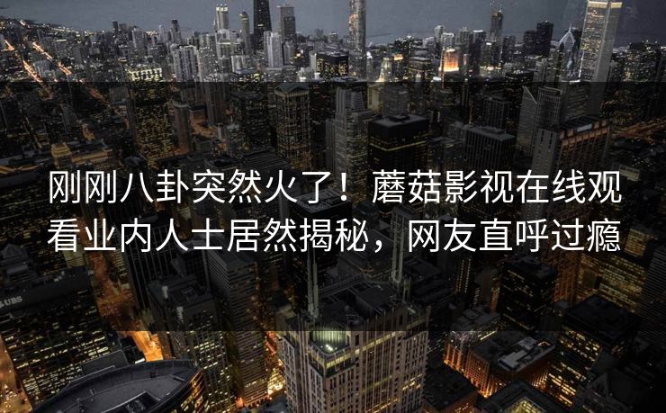 刚刚八卦突然火了！蘑菇影视在线观看业内人士居然揭秘，网友直呼过瘾