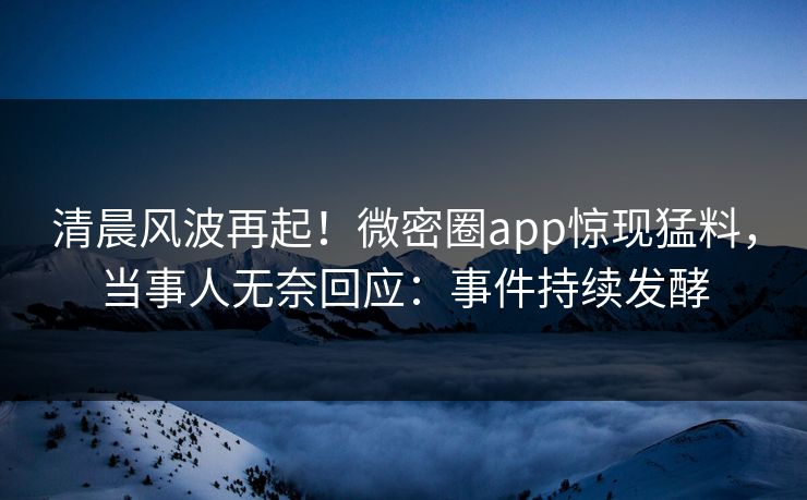 清晨风波再起！微密圈app惊现猛料，当事人无奈回应：事件持续发酵