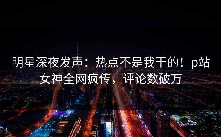 明星深夜发声：热点不是我干的！p站女神全网疯传，评论数破万