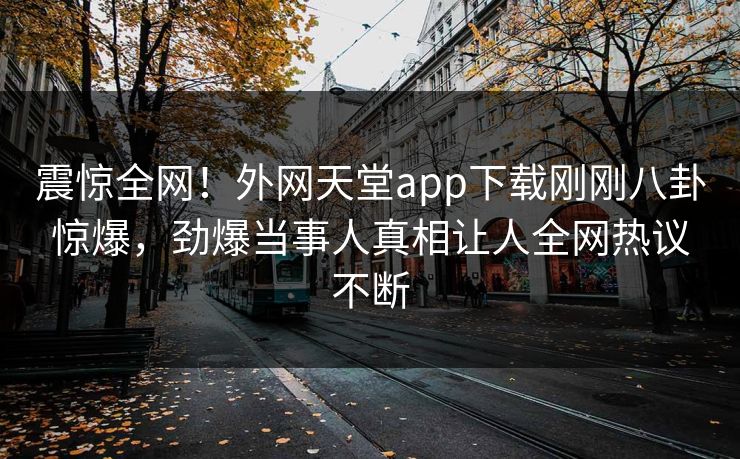 震惊全网！外网天堂app下载刚刚八卦惊爆，劲爆当事人真相让人全网热议不断