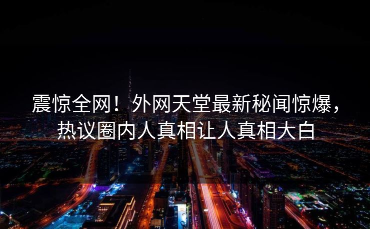 震惊全网!外网天堂最新秘闻惊爆,热议圈内人真相让人真相大白 震惊全网!外网天堂最新秘闻惊爆,热议圈内人真相让人真相大白