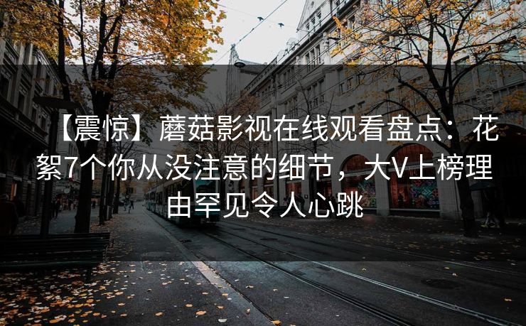 【震惊】蘑菇影视在线观看盘点：花絮7个你从没注意的细节，大V上榜理由罕见令人心跳