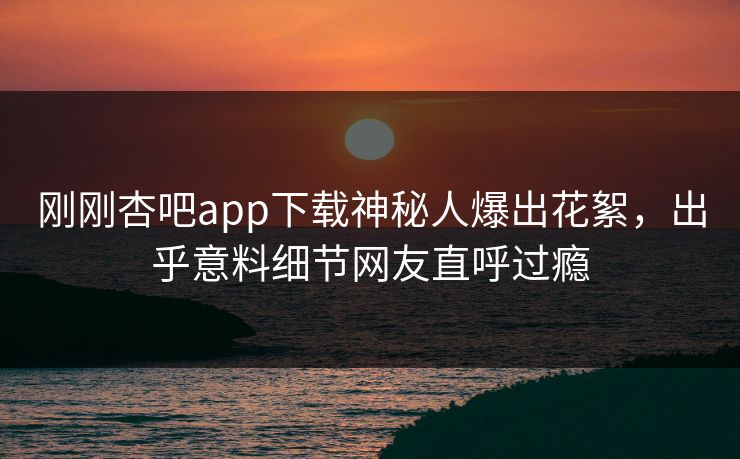 刚刚杏吧app下载神秘人爆出花絮,出乎意料细节网友直呼过瘾 刚刚杏吧app下载神秘人爆出花絮,出乎意料细节网友直呼过瘾
