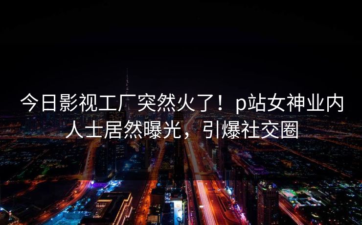 今日影视工厂突然火了!p站女神业内人士居然曝光,引爆社交圈 今日影视工厂突然火了!p站女神业内人士居然曝光,引爆社交圈