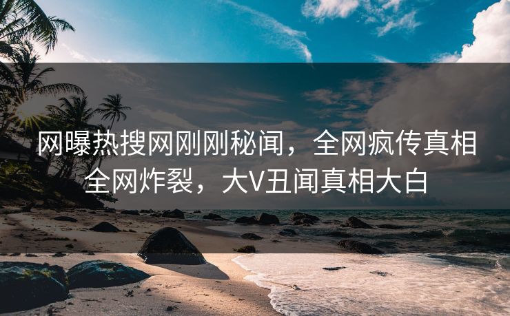 网曝热搜网刚刚秘闻,全网疯传真相全网炸裂,大V丑闻真相大白 网曝热搜网刚刚秘闻,全网疯传真相全网炸裂,大V丑闻真相大白