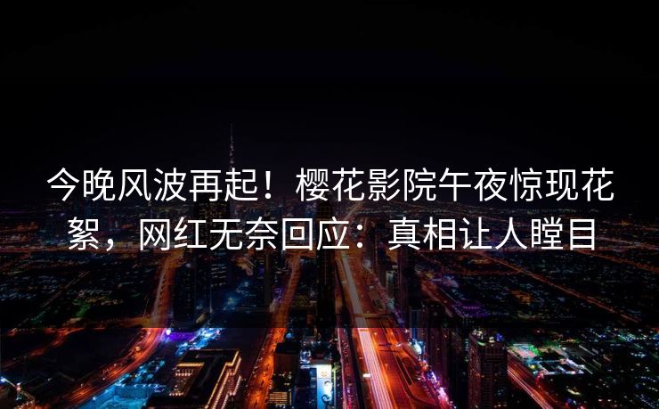 今晚风波再起!樱花影院午夜惊现花絮,网红无奈回应:真相让人瞠目 今晚风波再起!樱花影院午夜惊现花絮,网红无奈回应:真相让人瞠目