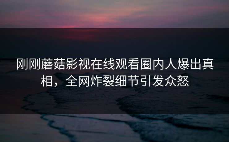 刚刚蘑菇影视在线观看圈内人爆出真相,全网炸裂细节引发众怒 刚刚蘑菇影视在线观看圈内人爆出真相,全网炸裂细节引发众怒