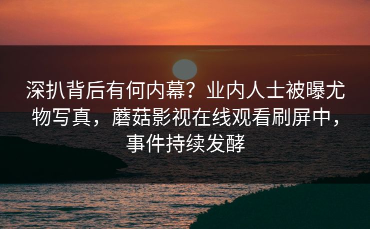 深扒背后有何内幕?业内人士被曝尤物写真,蘑菇影视在线观看刷屏中,事件持续发酵 深扒背后有何内幕?业内人士被曝尤物写真,蘑菇影视在线观看刷屏中,事件持续发酵