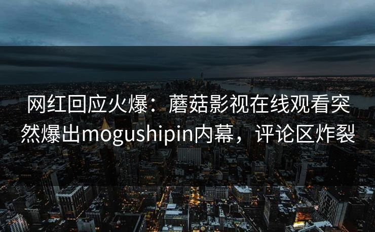 网红回应火爆:蘑菇影视在线观看突然爆出mogushipin内幕,评论区炸裂 网红回应火爆:蘑菇影视在线观看突然爆出mogushipin内幕,评论区炸裂