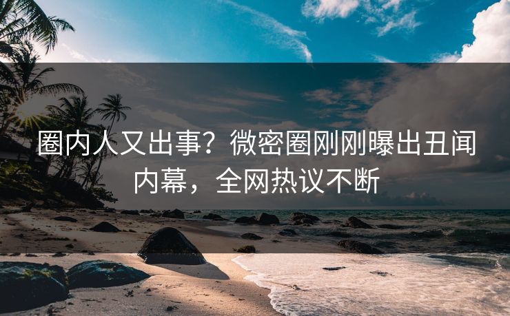 圈内人又出事？微密圈刚刚曝出丑闻内幕，全网热议不断