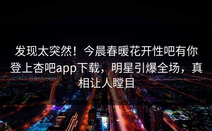 发现太突然！今晨春暖花开性吧有你登上杏吧app下载，明星引爆全场，真相让人瞠目