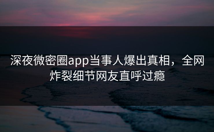 深夜微密圈app当事人爆出真相，全网炸裂细节网友直呼过瘾