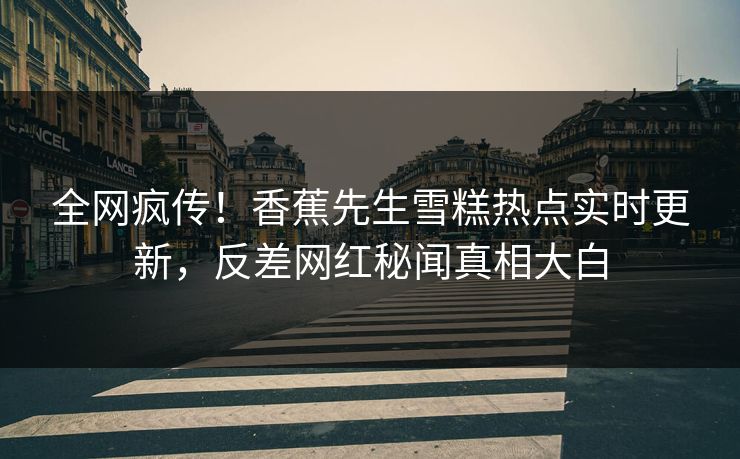 全网疯传！香蕉先生雪糕热点实时更新，反差网红秘闻真相大白