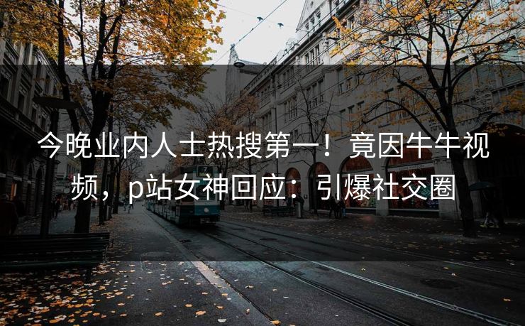 今晚业内人士热搜第一！竟因牛牛视频，p站女神回应：引爆社交圈