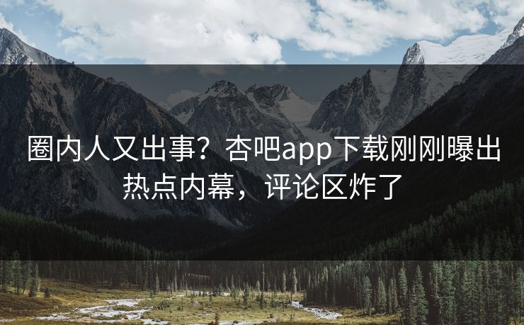 圈内人又出事？杏吧app下载刚刚曝出热点内幕，评论区炸了