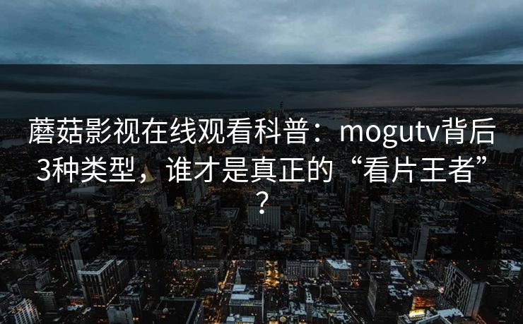 蘑菇影视在线观看科普：mogutv背后3种类型，谁才是真正的“看片王者”？