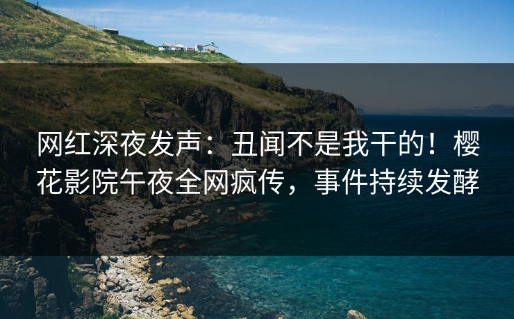 网红深夜发声：丑闻不是我干的！樱花影院午夜全网疯传，事件持续发酵