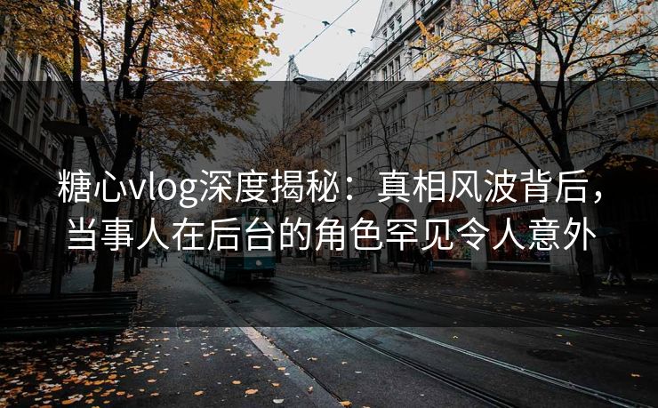 糖心vlog深度揭秘:真相风波背后,当事人在后台的角色罕见令人意外 糖心vlog深度揭秘:真相风波背后,当事人在后台的角色罕见令人意外